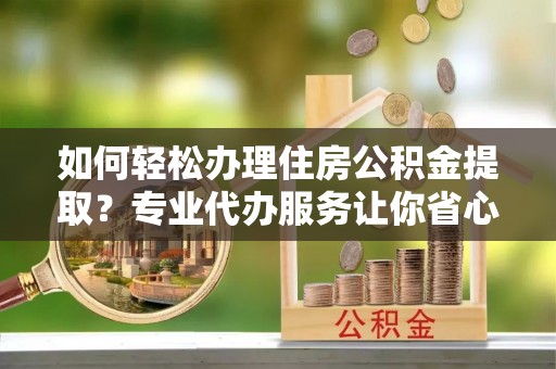 姜堰如何轻松办理住房公积金提取？专业代办服务让你省心无忧