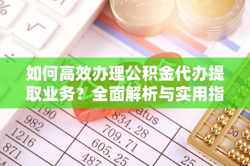 姜堰如何高效办理公积金代办提取业务？全面解析与实用指南