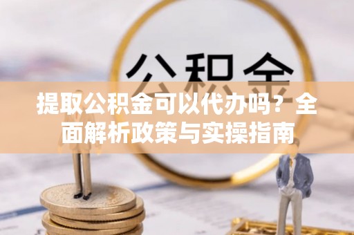 姜堰提取公积金可以代办吗？全面解析政策与实操指南