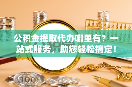 姜堰公积金提取代办哪里有？一站式服务，助您轻松搞定！