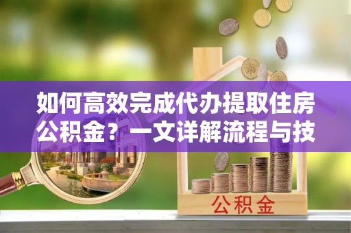 姜堰如何高效完成代办提取住房公积金？一文详解流程与技巧
