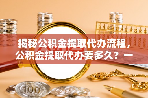 姜堰揭秘公积金提取代办流程，公积金提取代办要多久？一文读懂