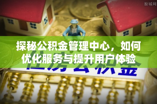 姜堰探秘公积金管理中心，如何优化服务与提升用户体验