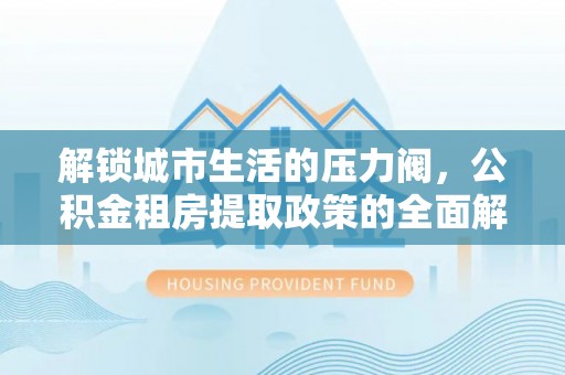 姜堰解锁城市生活的压力阀，公积金租房提取政策的全面解析与实践指南