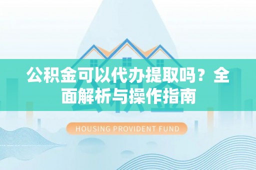 姜堰公积金可以代办提取吗？全面解析与操作指南