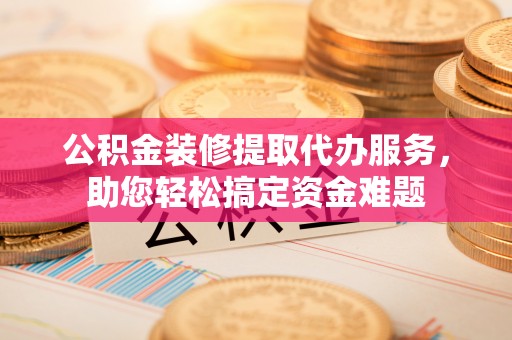 姜堰公积金装修提取代办服务，助您轻松搞定资金难题