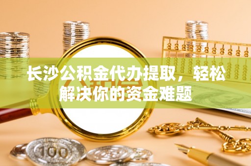 姜堰长沙公积金代办提取，轻松解决你的资金难题