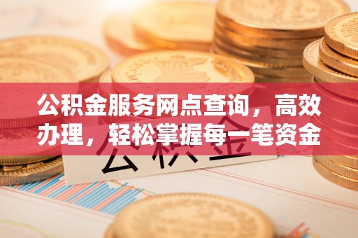 姜堰公积金服务网点查询，高效办理，轻松掌握每一笔资金动态