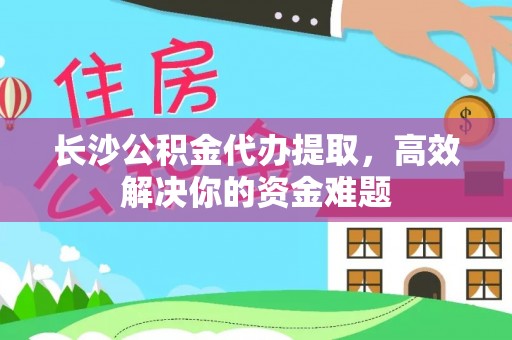 姜堰长沙公积金代办提取，高效解决你的资金难题