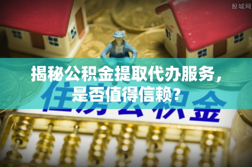 姜堰揭秘公积金提取代办服务，是否值得信赖？