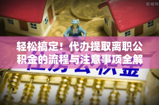 姜堰轻松搞定！代办提取离职公积金的流程与注意事项全解析