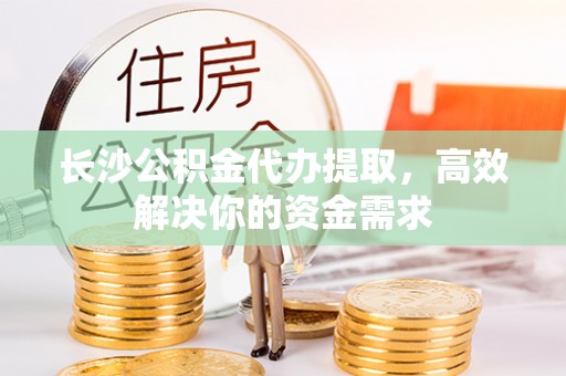 姜堰长沙公积金代办提取，高效解决你的资金需求
