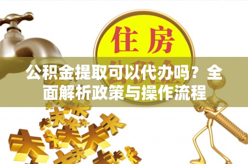姜堰公积金提取可以代办吗？全面解析政策与操作流程