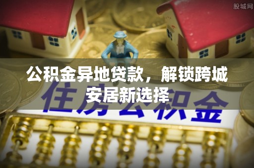 姜堰公积金异地贷款，解锁跨城安居新选择