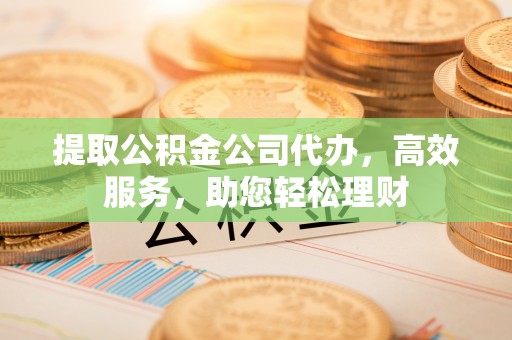 姜堰提取公积金公司代办，高效服务，助您轻松理财