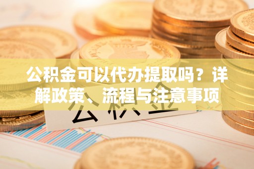姜堰公积金可以代办提取吗？详解政策、流程与注意事项