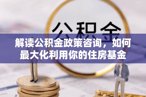 姜堰解读公积金政策咨询，如何最大化利用你的住房基金