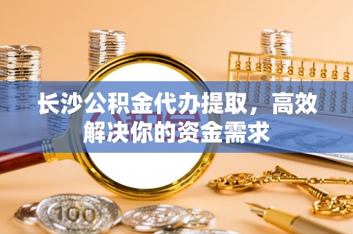 姜堰长沙公积金代办提取，高效解决你的资金需求