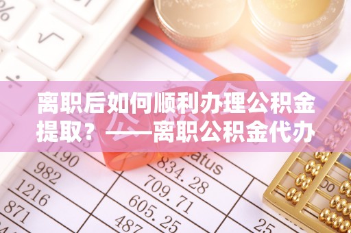 姜堰离职后如何顺利办理公积金提取？——离职公积金代办提取全攻略