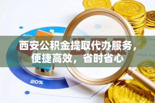 姜堰西安公积金提取代办服务，便捷高效，省时省心