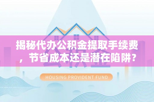 姜堰揭秘代办公积金提取手续费，节省成本还是潜在陷阱？
