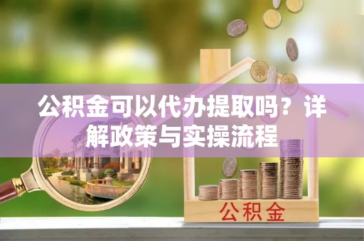 姜堰公积金可以代办提取吗？详解政策与实操流程