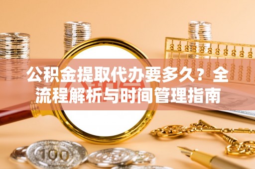 姜堰公积金提取代办要多久？全流程解析与时间管理指南