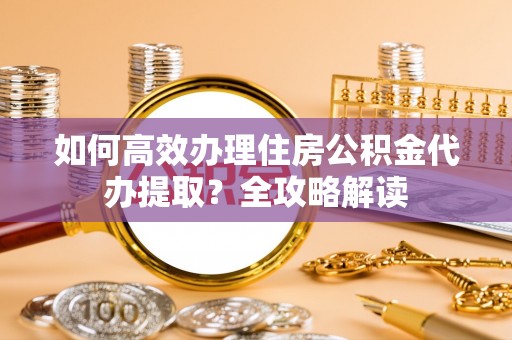 姜堰如何高效办理住房公积金代办提取？全攻略解读