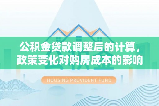 姜堰公积金贷款调整后的计算，政策变化对购房成本的影响与应对策略