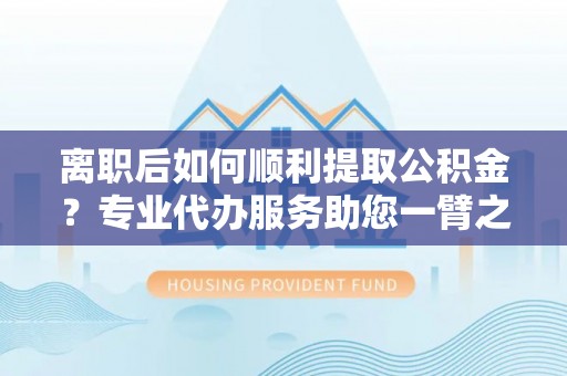 姜堰离职后如何顺利提取公积金？专业代办服务助您一臂之力