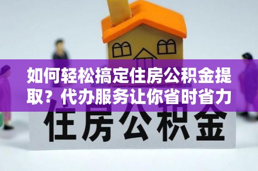 姜堰如何轻松搞定住房公积金提取？代办服务让你省时省力