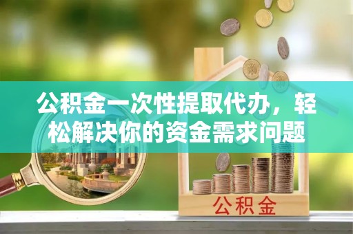 姜堰公积金一次性提取代办，轻松解决你的资金需求问题