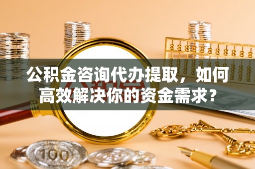 姜堰公积金咨询代办提取，如何高效解决你的资金需求？