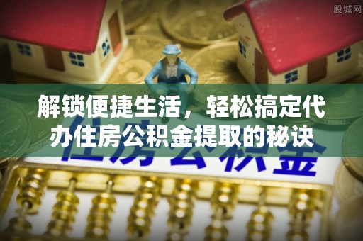 姜堰解锁便捷生活，轻松搞定代办住房公积金提取的秘诀