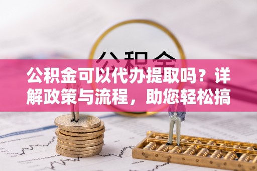 姜堰公积金可以代办提取吗？详解政策与流程，助您轻松搞定！