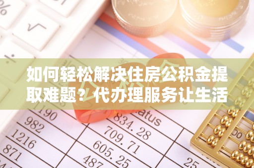 姜堰如何轻松解决住房公积金提取难题？代办理服务让生活更简单