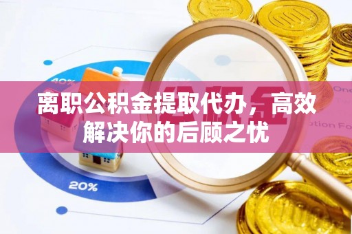 姜堰离职公积金提取代办，高效解决你的后顾之忧