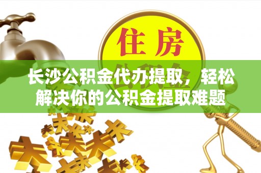 姜堰长沙公积金代办提取，轻松解决你的公积金提取难题