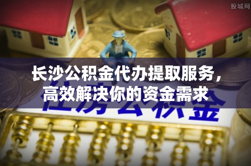 姜堰长沙公积金代办提取服务，高效解决你的资金需求