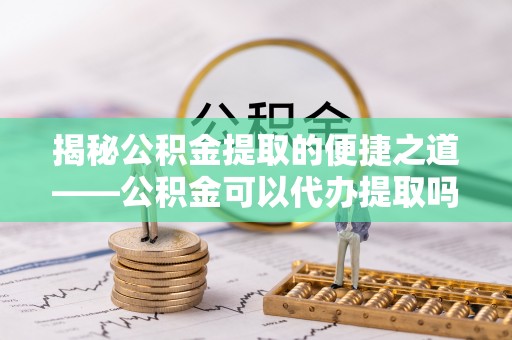 姜堰揭秘公积金提取的便捷之道——公积金可以代办提取吗？