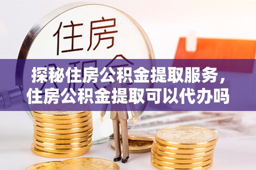 姜堰探秘住房公积金提取服务，住房公积金提取可以代办吗的全方位解析