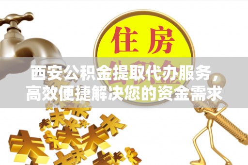 姜堰西安公积金提取代办服务，高效便捷解决您的资金需求