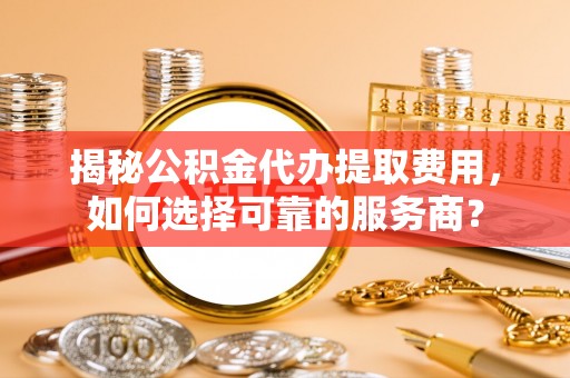 姜堰揭秘公积金代办提取费用，如何选择可靠的服务商？