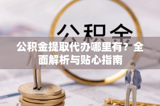 姜堰公积金提取代办哪里有？全面解析与贴心指南