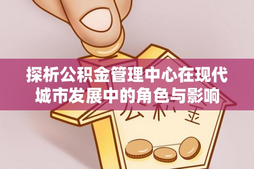 姜堰探析公积金管理中心在现代城市发展中的角色与影响