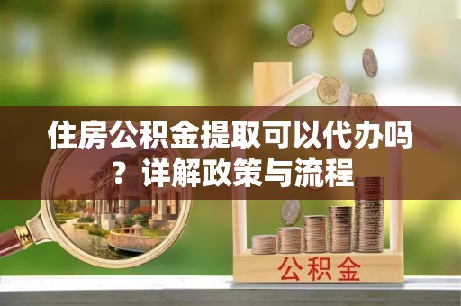 姜堰住房公积金提取可以代办吗？详解政策与流程