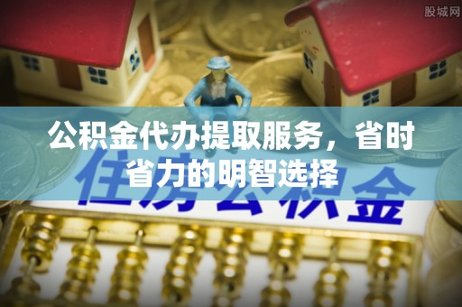 姜堰公积金代办提取服务，省时省力的明智选择