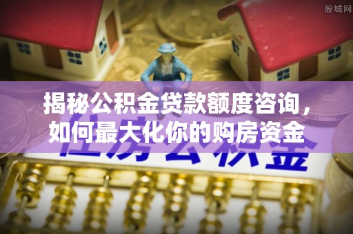 姜堰揭秘公积金贷款额度咨询，如何最大化你的购房资金