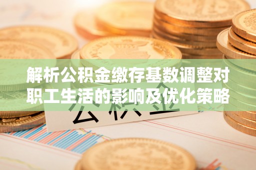 姜堰解析公积金缴存基数调整对职工生活的影响及优化策略