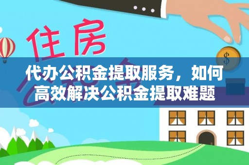 姜堰代办公积金提取服务，如何高效解决公积金提取难题